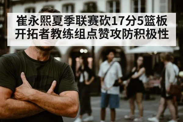 崔永熙夏季联赛砍17分5篮板开拓者教练组点赞攻防积极性