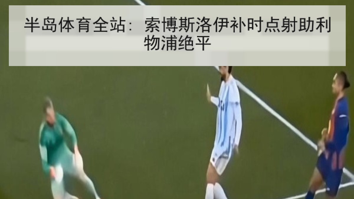 半岛体育全站: 索博斯洛伊补时点射助利物浦绝平 半岛体育全站: 索博斯洛伊补时点射助利物浦绝平